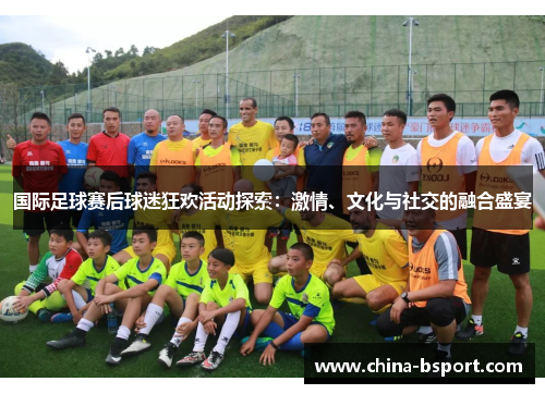 国际足球赛后球迷狂欢活动探索:激情、文化与社交的融合盛宴 国际足球赛后球迷狂欢活动探索:激情、文化与社交的融合盛宴