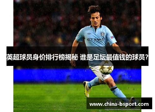 英超球员身价排行榜揭秘 谁是足坛最值钱的球员? 英超球员身价排行榜揭秘 谁是足坛最值钱的球员?