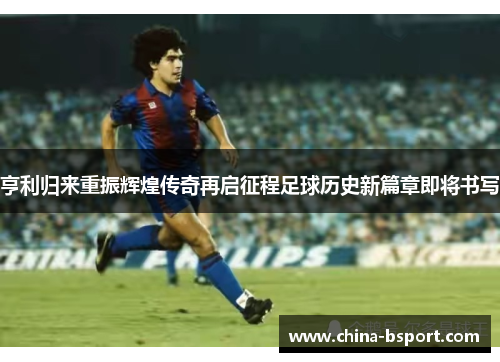 亨利归来重振辉煌传奇再启征程足球历史新篇章即将书写