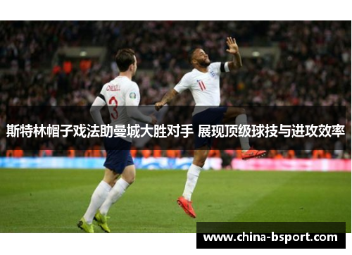 斯特林帽子戏法助曼城大胜对手 展现顶级球技与进攻效率