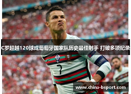 C罗超越120球成葡萄牙国家队历史最佳射手 打破多项纪录