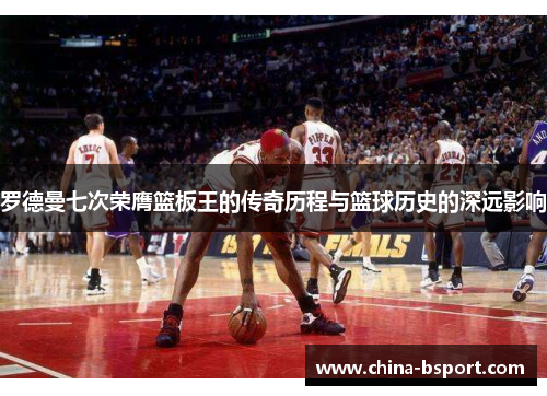 罗德曼七次荣膺篮板王的传奇历程与篮球历史的深远影响