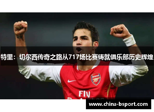 特里：切尔西传奇之路从717场比赛铸就俱乐部历史辉煌