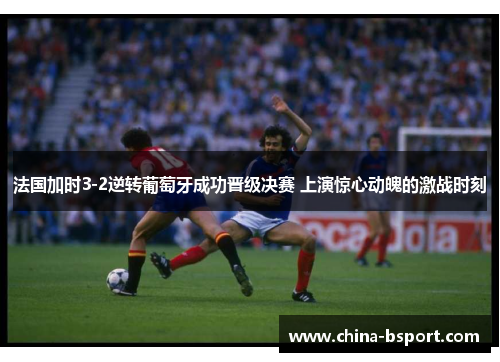 法国加时3-2逆转葡萄牙成功晋级决赛 上演惊心动魄的激战时刻