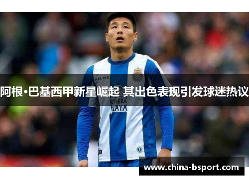 阿根·巴基西甲新星崛起 其出色表现引发球迷热议 阿根·巴基西甲新星崛起 其出色表现引发球迷热议