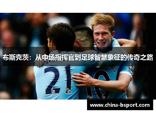 布斯克茨：从中场指挥官到足球智慧象征的传奇之路