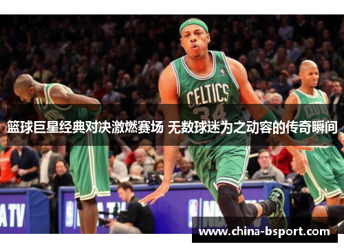篮球巨星经典对决激燃赛场 无数球迷为之动容的传奇瞬间