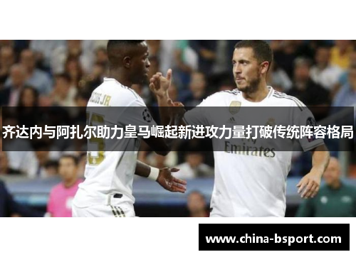 齐达内与阿扎尔助力皇马崛起新进攻力量打破传统阵容格局