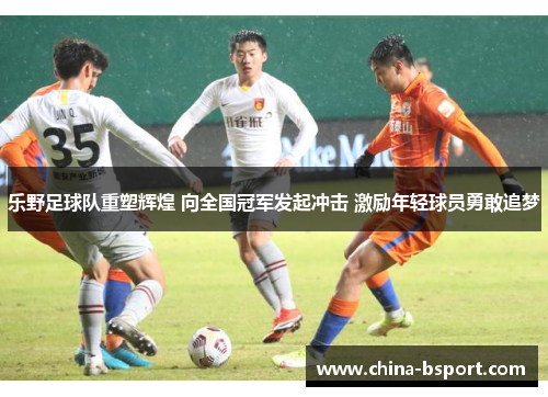 乐野足球队重塑辉煌 向全国冠军发起冲击 激励年轻球员勇敢追梦