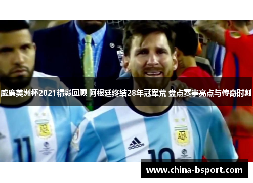 威廉美洲杯2021精彩回顾 阿根廷终结28年冠军荒 盘点赛事亮点与传奇时刻
