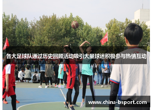 各大足球队通过历史回顾活动吸引大量球迷积极参与热情互动