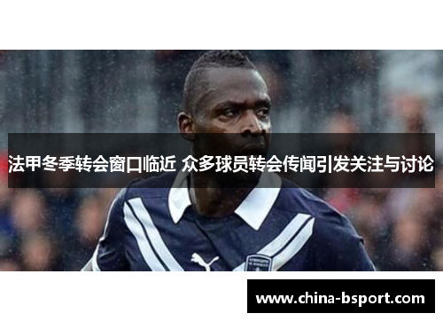 法甲冬季转会窗口临近 众多球员转会传闻引发关注与讨论