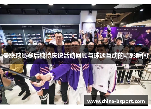 曼联球员赛后独特庆祝活动回顾与球迷互动的精彩瞬间