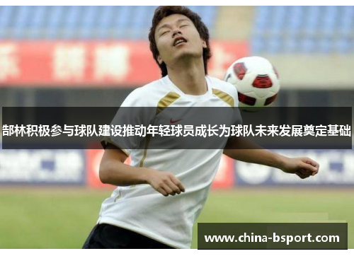 郜林积极参与球队建设推动年轻球员成长为球队未来发展奠定基础
