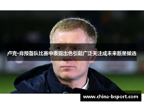 卢克·肖预备队比赛中表现出色引起广泛关注成未来新星候选