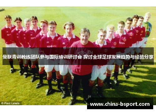 曼联青训教练团队参与国际培训研讨会 探讨全球足球发展趋势与经验分享 曼联青训教练团队参与国际培训研讨会 探讨全球足球发展趋势与经验分享