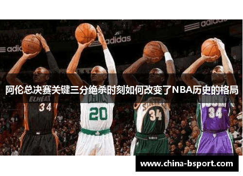 阿伦总决赛关键三分绝杀时刻如何改变了NBA历史的格局