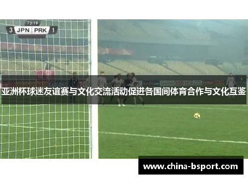 亚洲杯球迷友谊赛与文化交流活动促进各国间体育合作与文化互鉴