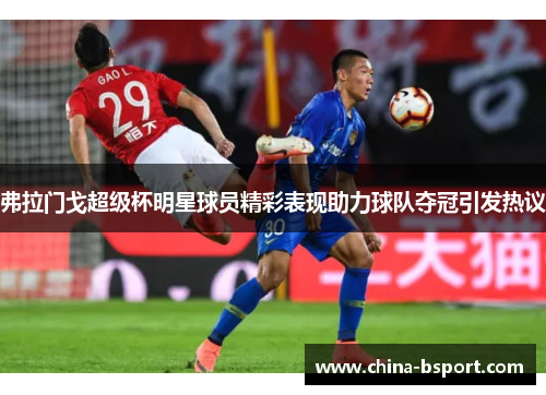 弗拉门戈超级杯明星球员精彩表现助力球队夺冠引发热议