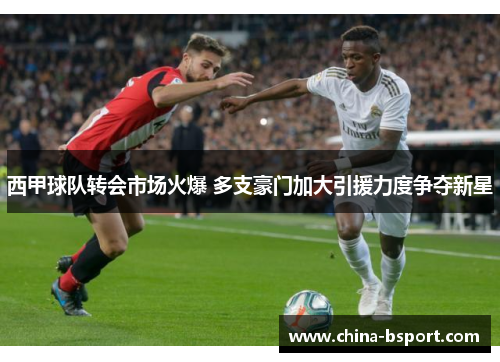 西甲球队转会市场火爆 多支豪门加大引援力度争夺新星