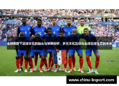全球视野下足球文化的融合与发展探析:多元文化互动与全球足球生态的未来 全球视野下足球文化的融合与发展探析:多元文化互动与全球足球生态的未来