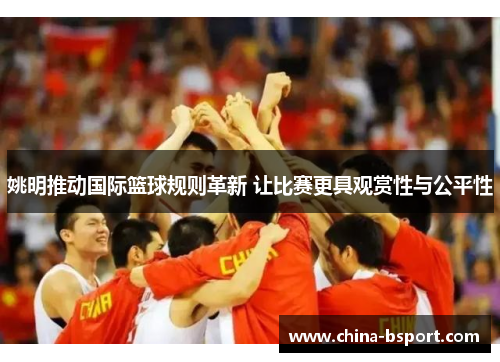 姚明推动国际篮球规则革新 让比赛更具观赏性与公平性