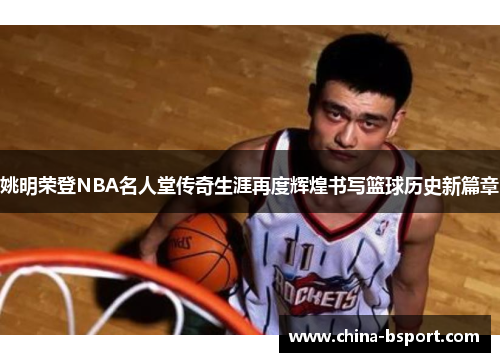 姚明荣登NBA名人堂传奇生涯再度辉煌书写篮球历史新篇章