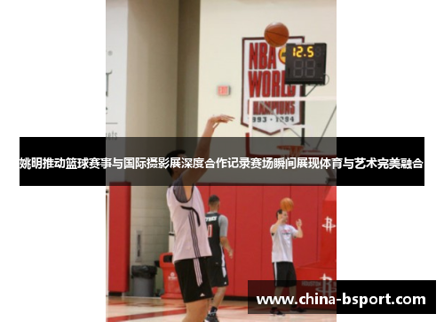 姚明推动篮球赛事与国际摄影展深度合作记录赛场瞬间展现体育与艺术完美融合
