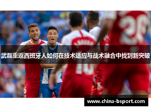 武磊重返西班牙人如何在技术适应与战术融合中找到新突破