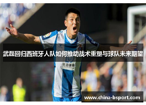 武磊回归西班牙人队如何推动战术重塑与球队未来期望