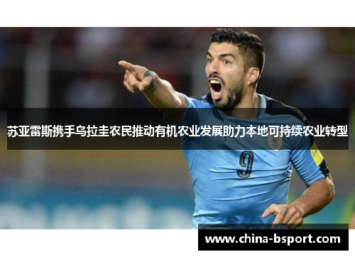 苏亚雷斯携手乌拉圭农民推动有机农业发展助力本地可持续农业转型