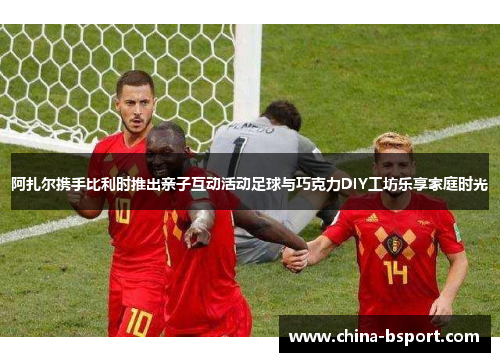 阿扎尔携手比利时推出亲子互动活动足球与巧克力DIY工坊乐享家庭时光