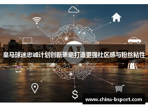 皇马球迷忠诚计划创新策略打造更强社区感与粉丝粘性