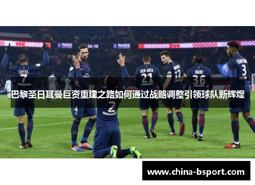 巴黎圣日耳曼巨资重建之路如何通过战略调整引领球队新辉煌