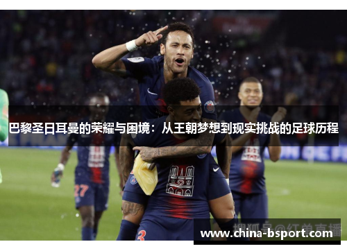 巴黎圣日耳曼的荣耀与困境：从王朝梦想到现实挑战的足球历程