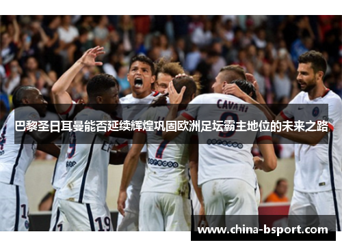 巴黎圣日耳曼能否延续辉煌巩固欧洲足坛霸主地位的未来之路
