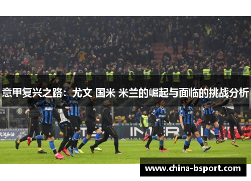 意甲复兴之路：尤文 国米 米兰的崛起与面临的挑战分析