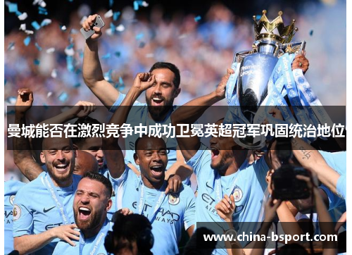 曼城能否在激烈竞争中成功卫冕英超冠军巩固统治地位