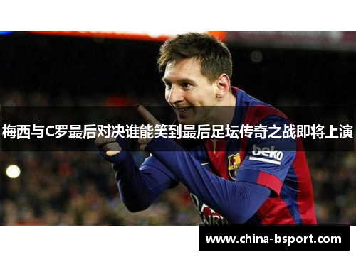 梅西与C罗最后对决谁能笑到最后足坛传奇之战即将上演