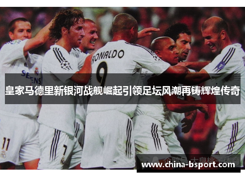皇家马德里新银河战舰崛起引领足坛风潮再铸辉煌传奇