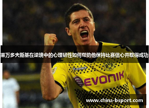 莱万多夫斯基在逆境中的心理韧性如何帮助他保持比赛信心并取得成功