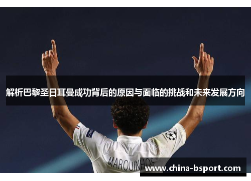 解析巴黎圣日耳曼成功背后的原因与面临的挑战和未来发展方向