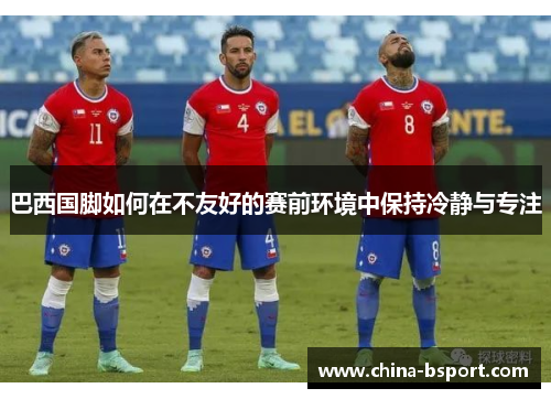 巴西国脚如何在不友好的赛前环境中保持冷静与专注