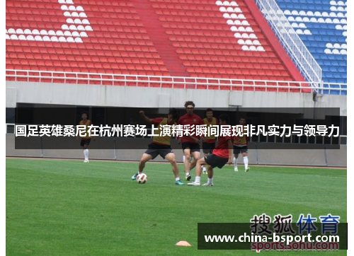 国足英雄桑尼在杭州赛场上演精彩瞬间展现非凡实力与领导力