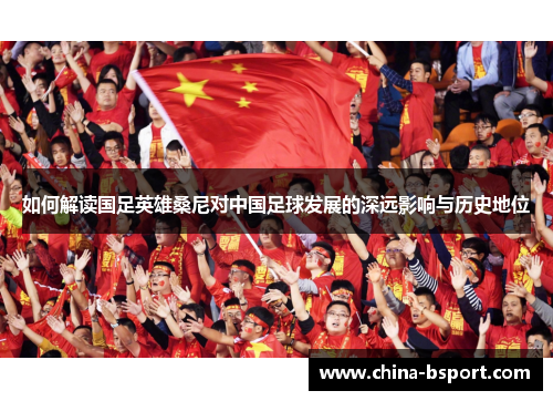 如何解读国足英雄桑尼对中国足球发展的深远影响与历史地位