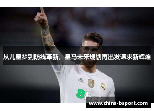 从儿皇梦到防线革新,皇马未来规划再出发谋求新辉煌 从儿皇梦到防线革新,皇马未来规划再出发谋求新辉煌