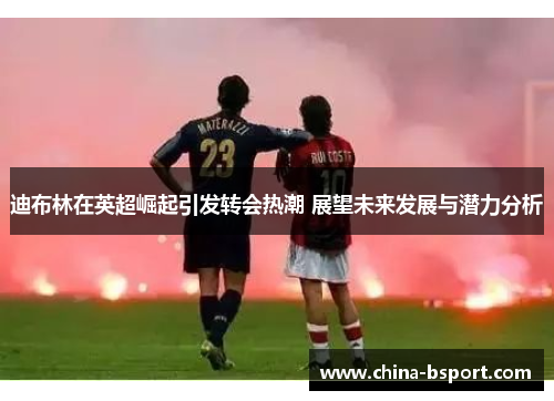 迪布林在英超崛起引发转会热潮 展望未来发展与潜力分析