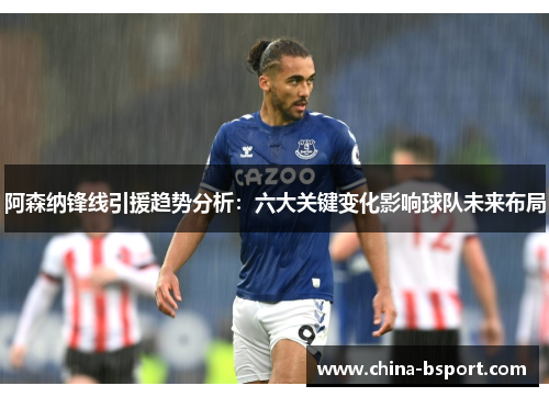 阿森纳锋线引援趋势分析：六大关键变化影响球队未来布局