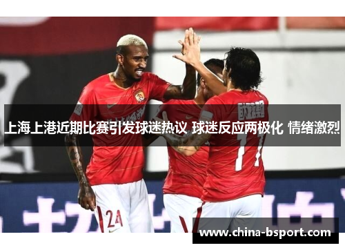 上海上港近期比赛引发球迷热议 球迷反应两极化 情绪激烈
