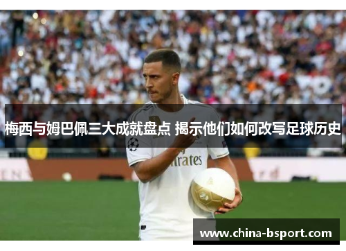 梅西与姆巴佩三大成就盘点 揭示他们如何改写足球历史